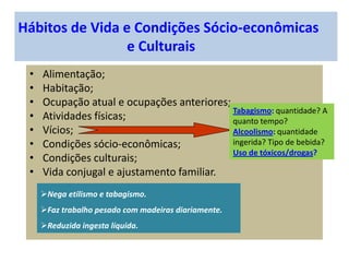 Hábitos de Vida e Condições Sócio-econômicas
e Culturais
• Alimentação;
• Habitação;
• Ocupação atual e ocupações anteriores;
• Atividades físicas;
• Vícios;
• Condições sócio-econômicas;
• Condições culturais;
• Vida conjugal e ajustamento familiar.
Tabagismo: quantidade? A
quanto tempo?
Alcoolismo: quantidade
ingerida? Tipo de bebida?
Uso de tóxicos/drogas?
Nega etilismo e tabagismo.
Faz trabalho pesado com madeiras diariamente.
Reduzida ingesta líquida.
 