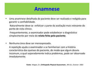 Anamnese
• Uma anamnese detalhada do paciente deve ser realizada e redigida para
garantir a confiabilidade.
Naturalmente deve-se enfatizar a parte da avaliação mais relevante do
ponto de vista clínico.
Frequentemente, o examinador pode estabelecer o diagnóstico
simplesmente por meio do relato feito pelo paciente.
• Nenhuma área deve ser menosprezada.
A repetição ajuda o examinador a se familiarizar com a história
característica das queixas do paciente, de modo que algum desvio
incomum, o qual separadamente indica problemas, pode ser observado
imediatamente.
Fonte: Magee, D J; Orthopedic Physical Assessment , 4th Ed., Elseiver- 2002
 