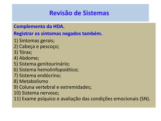Revisão de Sistemas
Complemento da HDA.
Registrar os sintomas negados também.
1) Sintomas gerais;
2) Cabeça e pescoço;
3) Tórax;
4) Abdome;
5) Sistema genitourinário;
6) Sistema hemolinfopoiético;
7) Sistema endócrino;
8) Metabolismo
9) Coluna vertebral e extremidades;
10) Sistema nervoso;
11) Exame psíquico e avaliação das condições emocionais (SN).
 