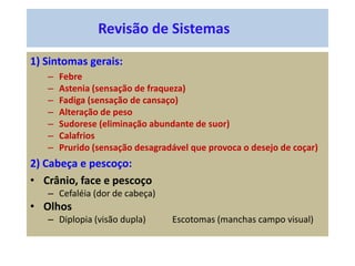 Revisão de Sistemas
1) Sintomas gerais:
– Febre
– Astenia (sensação de fraqueza)
– Fadiga (sensação de cansaço)
– Alteração de peso
– Sudorese (eliminação abundante de suor)
– Calafrios
– Prurido (sensação desagradável que provoca o desejo de coçar)
2) Cabeça e pescoço:
• Crânio, face e pescoço
– Cefaléia (dor de cabeça)
• Olhos
– Diplopia (visão dupla) Escotomas (manchas campo visual)
 