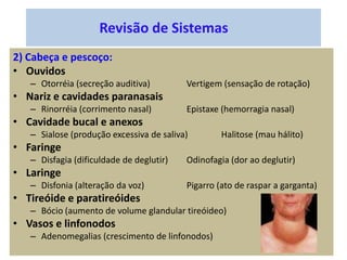 Revisão de Sistemas
2) Cabeça e pescoço:
• Ouvidos
– Otorréia (secreção auditiva) Vertigem (sensação de rotação)
• Nariz e cavidades paranasais
– Rinorréia (corrimento nasal) Epistaxe (hemorragia nasal)
• Cavidade bucal e anexos
– Sialose (produção excessiva de saliva) Halitose (mau hálito)
• Faringe
– Disfagia (dificuldade de deglutir) Odinofagia (dor ao deglutir)
• Laringe
– Disfonia (alteração da voz) Pigarro (ato de raspar a garganta)
• Tireóide e paratireóides
– Bócio (aumento de volume glandular tireóideo)
• Vasos e linfonodos
– Adenomegalias (crescimento de linfonodos)
 