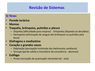 Revisão de Sistemas
3) Tórax:
• Parede torácica
• Mamas
• Traquéia, brônquios, pulmões e pleura
– Dispnéia (dificuldade para respirar) Ortopnéia (dispnéia ao decúbito)
– Hemoptise (eliminação de sangue dos brônquios ou pulmões pela
boca)
• Diafragma e mediastino
• Coração e grandes vasos
– Palpitação (percepção incômoda dos batimentos cardíacos)
– Síncope (perda súbita e transitória da consciência - desmaio)
• Esôfago
– Pirose (sensação de queimação retroesternal - azia)
 