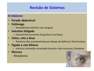Revisão de Sistemas
4) Abdome:
• Parede abdominal
• Estômago
– Hematêmese (vômito com sangue)
• Intestino Delgado
– Esteatorréia (aumento de gordura nas fezes)
• Cólon, reto e ânus
– Tenesmo (dor acompanhada por desejo de defecar); Diverticulose
• Fígado e vias biliares
– Icterícia (coloração amarelada da pele e das mucosas); Esteatose
• Pâncrea
- Neoplasias
 