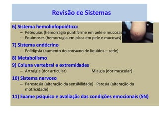 Revisão de Sistemas
6) Sistema hemolinfopoiético:
– Petéquias (hemorragia puntiforme em pele e mucosas)
– Equimoses (hemorragia em placa em pele e mucosas)
7) Sistema endócrino
– Polidipsia (aumento do consumo de líquidos – sede)
8) Metabolismo
9) Coluna vertebral e extremidades
– Artralgia (dor articular) Mialgia (dor muscular)
10) Sistema nervoso
– Parestesia (alteração da sensibilidade) Paresia (alteração da
motricidade)
11) Exame psíquico e avaliação das condições emocionais (SN)
 