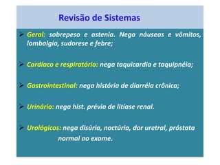 Revisão de Sistemas
 Geral: sobrepeso e astenia. Nega náuseas e vômitos,
lombalgia, sudorese e febre;
 Cardíaco e respiratório: nega taquicardia e taquipnéia;
 Gastrointestinal: nega história de diarréia crônica;
 Urinário: nega hist. prévia de litíase renal.
 Urológicos: nega disúria, noctúria, dor uretral, próstata
normal ao exame.
 