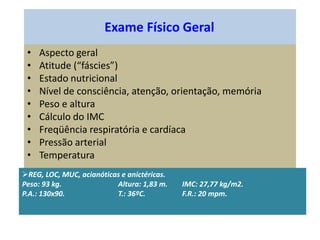 Exame Físico Geral
• Aspecto geral
• Atitude (“fáscies”)
• Estado nutricional
• Nível de consciência, atenção, orientação, memória
• Peso e altura
• Cálculo do IMC
• Freqüência respiratória e cardíaca
• Pressão arterial
• Temperatura
REG, LOC, MUC, acianóticas e anictéricas.
Peso: 93 kg. Altura: 1,83 m. IMC: 27,77 kg/m2.
P.A.: 130x90. T.: 36ºC. F.R.: 20 mpm.
 