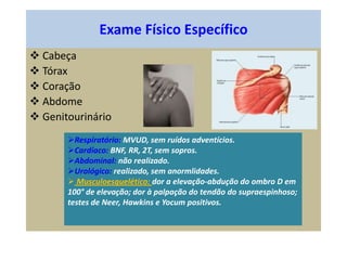 Exame Físico Específico
 Cabeça
 Tórax
 Coração
 Abdome
 Genitourinário
Respiratório: MVUD, sem ruídos adventícios.
Cardíaco: BNF, RR, 2T, sem sopros.
Abdominal: não realizado.
Urológico: realizado, sem anormlidades.
 Musculoesquelético: dor a elevação-abdução do ombro D em
100° de elevação; dor à palpação do tendão do supraespinhoso;
testes de Neer, Hawkins e Yocum positivos.
 