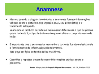 Anamnese
• Mesmo quando o diagnóstico é óbvio, a anamnese fornece informações
valiosas sobre o distúrbio, sua situação atual, seu prognóstico e o
tratamento adequado.
A anamnese também permite ao examinador determinar o tipo de pessoa
que o paciente é, o tipo de tratamento que recebe e o comportamento da
lesão.
• É importante que o examinador mantenha o paciente focado e desistimule
o fornecimento de informações não relevantes.
Isto deve ser feito de forma polida mas firme.
• Questões e repostas devem fornecer informações práticas sobre o
problema.
Fonte: Magee, D J; Orthopedic Physical Assessment , 4th Ed., Elseiver- 2002
 