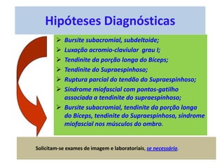 Hipóteses Diagnósticas
 Bursite subacromial, subdeltoide;
 Luxação acromio-claviular grau I;
 Tendinite da porção longa do Bíceps;
 Tendinite do Supraespinhoso;
 Ruptura parcial do tendão do Supraespinhoso;
 Síndrome miofascial com pontos-gatilho
associada a tendinite do supraespinhoso;
 Bursite subacromial, tendinite da porção longa
do Bíceps, tendinite do Supraespinhoso, síndrome
miofascial nos músculos do ombro.
Solicitam-se exames de imagem e laboratoriais, se necessário.
 