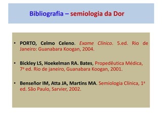 Bibliografia – semiologia da Dor
• PORTO, Celmo Celeno. Exame Clínico. 5.ed. Rio de
Janeiro: Guanabara Koogan, 2004.
• Bickley LS, Hoekelman RA. Bates, Propedêutica Médica,
7a ed. Rio de janeiro, Guanabara Koogan, 2001.
• Benseñor IM, Atta JA, Martins MA. Semiologia Clínica, 1a
ed. São Paulo, Sarvier, 2002.
 
