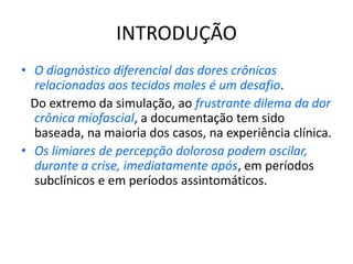 INTRODUÇÃO
• O diagnóstico diferencial das dores crônicas
relacionadas aos tecidos moles é um desafio.
Do extremo da simulação, ao frustrante dilema da dor
crônica miofascial, a documentação tem sido
baseada, na maioria dos casos, na experiência clínica.
• Os limiares de percepção dolorosa podem oscilar,
durante a crise, imediatamente após, em períodos
subclínicos e em períodos assintomáticos.
 