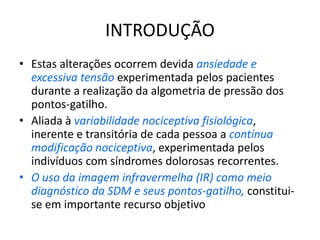 INTRODUÇÃO
• Estas alterações ocorrem devida ansiedade e
excessiva tensão experimentada pelos pacientes
durante a realização da algometria de pressão dos
pontos-gatilho.
• Aliada à variabilidade nociceptiva fisiológica,
inerente e transitória de cada pessoa a contínua
modificação nociceptiva, experimentada pelos
indivíduos com síndromes dolorosas recorrentes.
• O uso da imagem infravermelha (IR) como meio
diagnóstico da SDM e seus pontos-gatilho, constitui-
se em importante recurso objetivo
 
