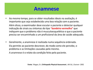 Anamnese
• Ao mesmo tempo, para se obter resultados ideais na avaliação, é
importante que seja estabelecida uma boa relação com o paciente.
Além disso, o examinador deve escutar o paciente e detectar qualquer
indicação de sinais ou sintomas do tipo “bandeira vermelha” que
indiquem que o problema não é musculoesquelético e que o paciente
precisa ser encaminhado a um profissional da área de saúde adequada.
• Geralmente, a anamnese é realizada numa sequência ordenada.
Ela permite ao paciente descrever, do modo como ele percebe, o
problema e as limitações causadas pelo mesmo.
A anamnese é o relato da condição feito pelo paciente.
Fonte: Magee, D J; Orthopedic Physical Assessment , 4th Ed., Elseiver- 2002
 