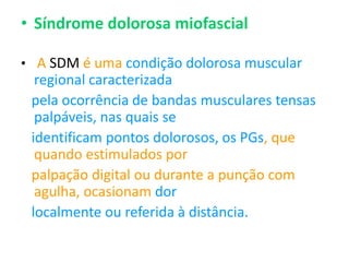 • Síndrome dolorosa miofascial
• A SDM é uma condição dolorosa muscular
regional caracterizada
pela ocorrência de bandas musculares tensas
palpáveis, nas quais se
identificam pontos dolorosos, os PGs, que
quando estimulados por
palpação digital ou durante a punção com
agulha, ocasionam dor
localmente ou referida à distância.
 