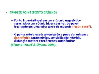 • TRIGGER POINT (PONTO GATILHO)
– Ponto hiper-irritável em um músculo esquelético
associado a um nódulo hiper-sensível, palpável,
localizado em uma faixa tensa do músculo (“taut-band”).
– O ponto é doloroso à compressão e pode dar origem a
dor referida característica, sensibilidade referida,
disfunção motora e fenômenos autonômicos
(Simons, Travell & Simons, 1999).
 