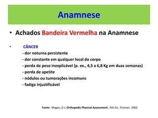 Anamnese
• Achados Bandeira Vermelha na Anamnese
• CÂNCER
- dor noturna persistente
- dor constante em qualquer local do corpo
- perda de peso inexplicável (p. ex., 4,5 a 6,8 Kg em duas semanas)
- perda de apetite
- nódulos ou tumorações incomuns
- fadiga injustificável
Fonte: Magee, D J; Orthopedic Physical Assessment , 4th Ed., Elseiver- 2002
 