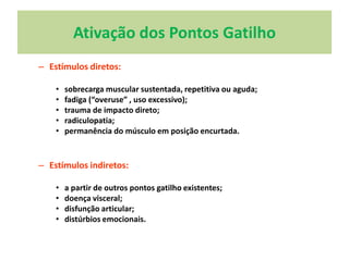 Ativação dos Pontos Gatilho
– Estímulos diretos:
• sobrecarga muscular sustentada, repetitiva ou aguda;
• fadiga (“overuse” , uso excessivo);
• trauma de impacto direto;
• radiculopatia;
• permanência do músculo em posição encurtada.
– Estímulos indiretos:
• a partir de outros pontos gatilho existentes;
• doença visceral;
• disfunção articular;
• distúrbios emocionais.
 