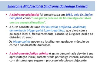 Síndrome Miofascial & Síndrome da Fadiga Crônica
• A síndrome miofascial foi conceituada em 1989, pelo Dr. Stefen
Campbell, como “uma prima próxima da fibromialgia ou talvez
um seu ancestral imediato”.
• A SDM consiste de uma dor muscular profunda, localizada,
denominada trigger point ( ponto-gatilho), que piora com a
palpação local e, frequentemente, associa-se à rigidez local e ao
distúrbio do sono
Os trigger points podem se localizar em qualquer músculo do
corpo e são bastante dolorosos.
• A síndrome da fadiga crônica é assim denominada devido à sua
apresentação inicial, caracterizada por fadiga intensa, associada
com sintomas que sugerem processo infeccioso subjacente.
 