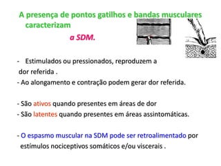 A presença de pontos gatilhos e bandas musculares
caracterizam
a SDM.
- Estimulados ou pressionados, reproduzem a
dor referida .
- Ao alongamento e contração podem gerar dor referida.
- São ativos quando presentes em áreas de dor
- São latentes quando presentes em áreas assintomáticas.
- O espasmo muscular na SDM pode ser retroalimentado por
estímulos nociceptivos somáticos e/ou viscerais .
 