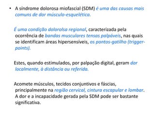 • A síndrome dolorosa miofascial (SDM) é uma das causas mais
comuns de dor músculo-esquelética.
É uma condição dolorolsa regional, caracterizada pela
ocorrência de bandas musculares tensas palpáveis, nas quais
se identificam áreas hipersensíveis, os pontos-gatilho (trigger-
points).
Estes, quando estimulados, por palpação digital, geram dor
localmente, à distância ou referida.
Acomete músculos, tecidos conjuntivos e fáscias,
principalmente na região cervical, cintura escapular e lombar.
A dor e a incapacidade gerada pela SDM pode ser bastante
significativa.
 