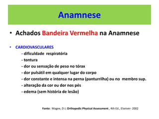 Anamnese
• Achados Bandeira Vermelha na Anamnese
• CARDIOVASCULARES
- dificuldade respiratória
- tontura
- dor ou sensação de peso no tórax
- dor pulsátil em qualquer lugar do corpo
- dor constante e intensa na perna (panturrilha) ou no membro sup.
- alteração da cor ou dor nos pés
- edema (sem história de lesão)
Fonte: Magee, D J; Orthopedic Physical Assessment , 4th Ed., Elseiver- 2002
 
