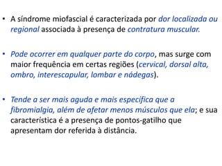 • A síndrome miofascial é caracterizada por dor localizada ou
regional associada à presença de contratura muscular.
• Pode ocorrer em qualquer parte do corpo, mas surge com
maior frequência em certas regiões (cervical, dorsal alta,
ombro, interescapular, lombar e nádegas).
• Tende a ser mais aguda e mais específica que a
fibromialgia, além de afetar menos músculos que ela; e sua
característica é a presença de pontos-gatilho que
apresentam dor referida à distância.
 