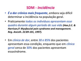 SDM - Incidência
• É a dor crônica mais frequente, embora seja difícil
determinar a incidência na população geral.
• Praticamente todos os indivíduos apresentam esse
quadro durante algum período de sua vida (Han,S.C. &
Harrison,P. Myofascial pain syndrome and management.
Reg. Anesth. 22:89-101, 1997).
• Em clínica de dor, entre 30 e 85% dos pacientes
apresentam essa condição, enquanto que em clínica
geral cerca de 30% dos pacientes apresentam
essasíndrome.
 