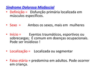 Síndrome Dolorosa Miofascial
• Definição = Disfunção primária localizada em
músculos específicos.
• Sexo = Ambos os sexos, mais em mulheres
• Início = Eventos traumáticos, esportivos ou
sobrecargas; É comum em doenças ocupacionais.
Pode ser insidioso !
• Localização = Localizada ou segmentar
• Faixa etária = predomina em adultos. Pode ocorrer
em criança.
 