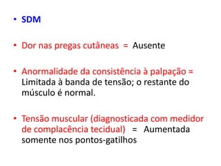 • SDM
• Dor nas pregas cutâneas = Ausente
• Anormalidade da consistência à palpação =
Limitada à banda de tensão; o restante do
músculo é normal.
• Tensão muscular (diagnosticada com medidor
de complacência tecidual) = Aumentada
somente nos pontos-gatilhos
 