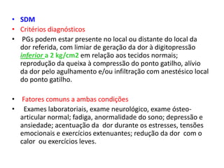 • SDM
• Critérios diagnósticos
• PGs podem estar presente no local ou distante do local da
dor referida, com limiar de geração da dor à digitopressão
inferior a 2 kg/cm2 em relação aos tecidos normais;
reprodução da queixa à compressão do ponto gatilho, alívio
da dor pelo agulhamento e/ou infiltração com anestésico local
do ponto gatilho.
• Fatores comuns a ambas condições
• Exames laboratoriais, exame neurológico, exame ósteo-
articular normal; fadiga, anormalidade do sono; depressão e
ansiedade; acentuação da dor durante os estresses, tensões
emocionais e exercícios extenuantes; redução da dor com o
calor ou exercícios leves.
 