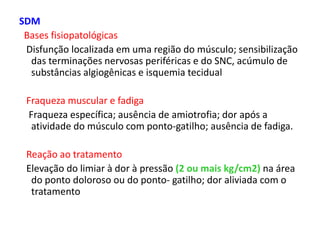 SDM
Bases fisiopatológicas
Disfunção localizada em uma região do músculo; sensibilização
das terminações nervosas periféricas e do SNC, acúmulo de
substâncias algiogênicas e isquemia tecidual
Fraqueza muscular e fadiga
Fraqueza específica; ausência de amiotrofia; dor após a
atividade do músculo com ponto-gatilho; ausência de fadiga.
Reação ao tratamento
Elevação do limiar à dor à pressão (2 ou mais kg/cm2) na área
do ponto doloroso ou do ponto- gatilho; dor aliviada com o
tratamento
 