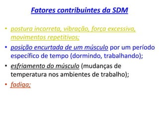 Fatores contribuintes da SDM
• postura incorreta, vibração, força excessiva,
movimentos repetitivos;
• posição encurtada de um músculo por um período
específico de tempo (dormindo, trabalhando);
• esfriamento do músculo (mudanças de
temperatura nos ambientes de trabalho);
• fadiga;
 