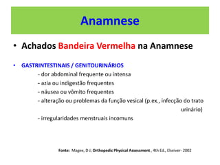 Anamnese
• Achados Bandeira Vermelha na Anamnese
• GASTRINTESTINAIS / GENITOURINÁRIOS
- dor abdominal frequente ou intensa
- azia ou indigestão frequentes
- náusea ou vômito frequentes
- alteração ou problemas da função vesical (p.ex., infecção do trato
urinário)
- irregularidades menstruais incomuns
Fonte: Magee, D J; Orthopedic Physical Assessment , 4th Ed., Elseiver- 2002
 