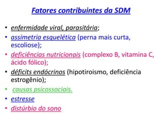 Fatores contribuintes da SDM
• enfermidade viral, parasitária;
• assimetria esquelética (perna mais curta,
escoliose);
• deficiências nutricionais (complexo B, vitamina C,
ácido fólico);
• déficits endócrinos (hipotiroismo, deficiência
estrogênio);
• causas psicossociais.
• estresse
• distúrbio do sono
 