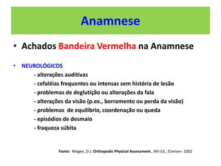 Anamnese
• Achados Bandeira Vermelha na Anamnese
• NEUROLÓGICOS
- alterações auditivas
- cefaléias frequentes ou intensas sem história de lesão
- problemas de deglutição ou alterações da fala
- alterações da visão (p.ex., borramento ou perda da visão)
- problemas de equilíbrio, coordenação ou queda
- episódios de desmaio
- fraqueza súbita
Fonte: Magee, D J; Orthopedic Physical Assessment , 4th Ed., Elseiver- 2002
 
