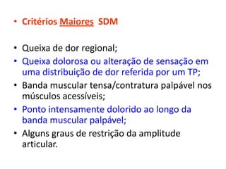 • Critérios Maiores SDM
• Queixa de dor regional;
• Queixa dolorosa ou alteração de sensação em
uma distribuição de dor referida por um TP;
• Banda muscular tensa/contratura palpável nos
músculos acessíveis;
• Ponto intensamente dolorido ao longo da
banda muscular palpável;
• Alguns graus de restrição da amplitude
articular.
 