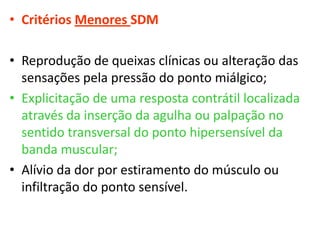 • Critérios Menores SDM
• Reprodução de queixas clínicas ou alteração das
sensações pela pressão do ponto miálgico;
• Explicitação de uma resposta contrátil localizada
através da inserção da agulha ou palpação no
sentido transversal do ponto hipersensível da
banda muscular;
• Alívio da dor por estiramento do músculo ou
infiltração do ponto sensível.
 