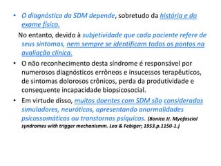 • O diagnóstico da SDM depende, sobretudo da história e do
exame físico.
No entanto, devido à subjetividade que cada paciente refere de
seus sintomas, nem sempre se identificam todos os pontos na
avaliação clínica.
• O não reconhecimento desta síndrome é responsável por
numerosos diagnósticos errôneos e insucessos terapêuticos,
de sintomas dolorosos crônicos, perda da produtividade e
consequente incapacidade biopsicosocial.
• Em virtude disso, muitos doentes com SDM são considerados
simuladores, neuróticos, apresentando anormalidades
psicossomáticas ou transtornos psíquicos. (Bonica JJ. Myofascial
syndromes with trigger mechanismm. Lea & Febiger; 1953.p.1150-1.)
 