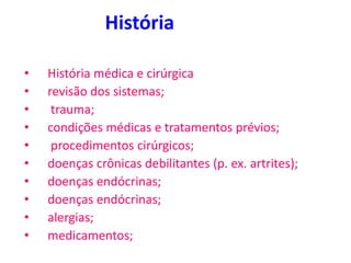 História
• História médica e cirúrgica
• revisão dos sistemas;
• trauma;
• condições médicas e tratamentos prévios;
• procedimentos cirúrgicos;
• doenças crônicas debilitantes (p. ex. artrites);
• doenças endócrinas;
• doenças endócrinas;
• alergias;
• medicamentos;
 