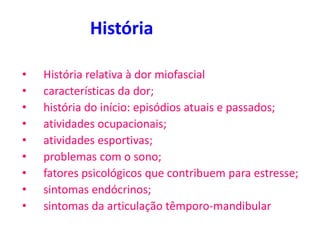 História
• História relativa à dor miofascial
• características da dor;
• história do início: episódios atuais e passados;
• atividades ocupacionais;
• atividades esportivas;
• problemas com o sono;
• fatores psicológicos que contribuem para estresse;
• sintomas endócrinos;
• sintomas da articulação têmporo-mandibular
 