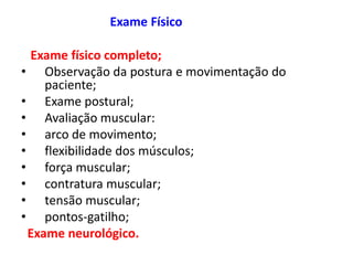 Exame Físico
Exame físico completo;
• Observação da postura e movimentação do
paciente;
• Exame postural;
• Avaliação muscular:
• arco de movimento;
• flexibilidade dos músculos;
• força muscular;
• contratura muscular;
• tensão muscular;
• pontos-gatilho;
Exame neurológico.
 