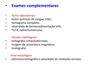 • Exames complementares
• Testes laboratoriais
• testes químicos do sangue, EQU;
• hemograma completo;
• velocidade de hemossedimentação VHS;
• T3,T4, radioimunoensaio;
Estudos radiológicos
• tomografia computadorizada;
• Imagem de ressonância magnética;
• mielografia;
Teste neurológico
• eletroneuromiografia e velocidade de condução nervosa.
 