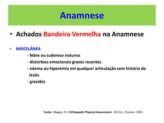 Anamnese
• Achados Bandeira Vermelha na Anamnese
• MISCELÂNEA
- febre ou sudorese noturna
- distúrbios emocionais graves recentes
- edema ou hiperemia em qualquer articulação sem história de
lesão
- gravidez
Fonte: Magee, D J; Orthopedic Physical Assessment , 4th Ed., Elseiver- 2002
 