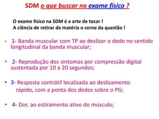 SDM o que buscar no exame físico ?
O exame físico na SDM é a arte de tocar !
A ciência de retirar da matéria o cerne da questão !
• 1- Banda muscular com TP ao deslizar o dedo no sentido
longitudinal da banda muscular;
• 2- Reprodução dos sintomas por compressão digital
sustentada por 10 a 20 segundos;
• 3- Resposta contrátil localizada ao deslizamento
rápido, com a ponta dos dedos sobre o PG;
• 4- Dor, ao estiramento ativo do músculo;
 