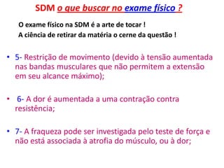 SDM o que buscar no exame físico ?
O exame físico na SDM é a arte de tocar !
A ciência de retirar da matéria o cerne da questão !
• 5- Restrição de movimento (devido à tensão aumentada
nas bandas musculares que não permitem a extensão
em seu alcance máximo);
• 6- A dor é aumentada a uma contração contra
resistência;
• 7- A fraqueza pode ser investigada pelo teste de força e
não está associada à atrofia do músculo, ou à dor;
 