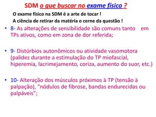 SDM o que buscar no exame físico ?
O exame físico na SDM é a arte de tocar !
A ciência de retirar da matéria o cerne da questão !
• 8- As alterações de sensibilidade são comuns tanto em
TPs ativos, como em zona de dor referida;
• 9- Distúrbios autonômicos ou atividade vasomotora
(palidez durante a estimulação do TP miofascial,
hiperemia, lacrimejamento, coriza, aumento do suor, etc.)
• 10- Alteração dos músculos próximos à TP (tensão à
palpação), “nódulos de fibrose, bandas endurecidas ou
palpáveis”;
 