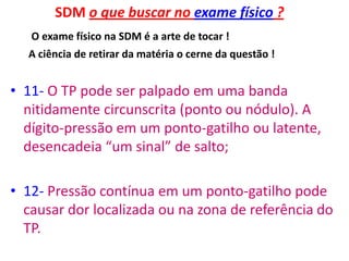 SDM o que buscar no exame físico ?
O exame físico na SDM é a arte de tocar !
A ciência de retirar da matéria o cerne da questão !
• 11- O TP pode ser palpado em uma banda
nitidamente circunscrita (ponto ou nódulo). A
dígito-pressão em um ponto-gatilho ou latente,
desencadeia “um sinal” de salto;
• 12- Pressão contínua em um ponto-gatilho pode
causar dor localizada ou na zona de referência do
TP.
 