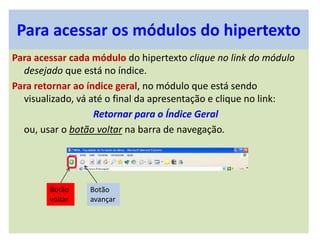 Para acessar os módulos do hipertexto
Para acessar cada módulo do hipertexto clique no link do módulo
desejado que está no índice.
Para retornar ao índice geral, no módulo que está sendo
visualizado, vá até o final da apresentação e clique no link:
Retornar para o Índice Geral
ou, usar o botão voltar na barra de navegação.
Botão
voltar
Botão
avançar
 