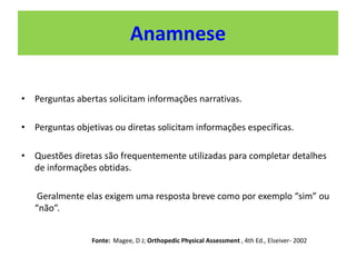 Anamnese
• Perguntas abertas solicitam informações narrativas.
• Perguntas objetivas ou diretas solicitam informações específicas.
• Questões diretas são frequentemente utilizadas para completar detalhes
de informações obtidas.
Geralmente elas exigem uma resposta breve como por exemplo “sim” ou
“não”.
Fonte: Magee, D J; Orthopedic Physical Assessment , 4th Ed., Elseiver- 2002
 