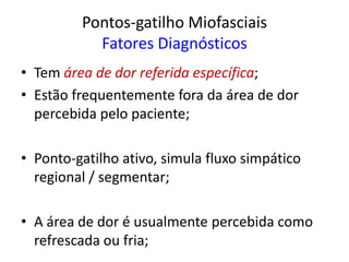 Pontos-gatilho Miofasciais
Fatores Diagnósticos
• Tem área de dor referida específica;
• Estão frequentemente fora da área de dor
percebida pelo paciente;
• Ponto-gatilho ativo, simula fluxo simpático
regional / segmentar;
• A área de dor é usualmente percebida como
refrescada ou fria;
 